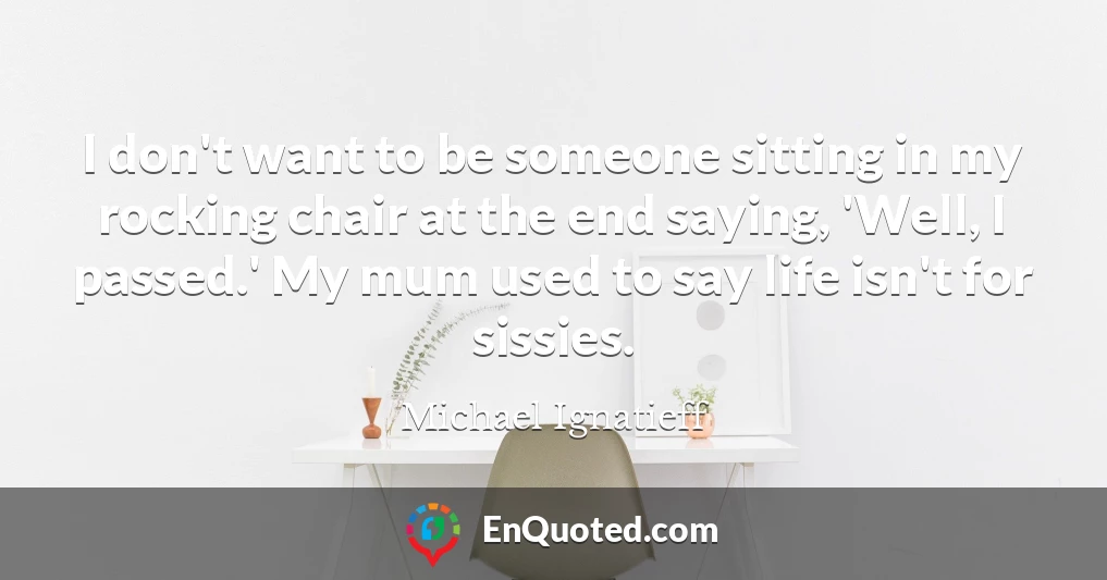 I don't want to be someone sitting in my rocking chair at the end saying, 'Well, I passed.' My mum used to say life isn't for sissies.