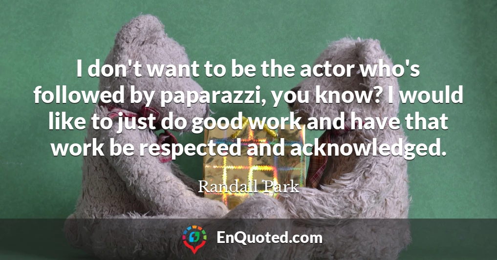 I don't want to be the actor who's followed by paparazzi, you know? I would like to just do good work and have that work be respected and acknowledged.