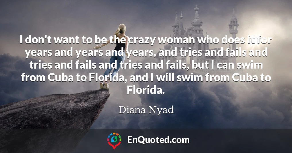 I don't want to be the crazy woman who does it for years and years and years, and tries and fails and tries and fails and tries and fails, but I can swim from Cuba to Florida, and I will swim from Cuba to Florida.
