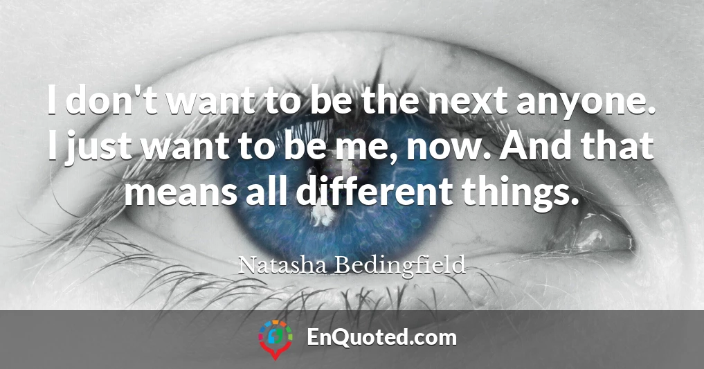 I don't want to be the next anyone. I just want to be me, now. And that means all different things.