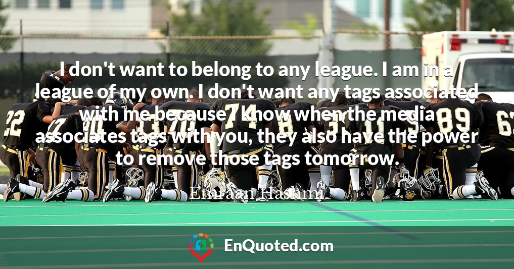 I don't want to belong to any league. I am in a league of my own. I don't want any tags associated with me because I know when the media associates tags with you, they also have the power to remove those tags tomorrow.