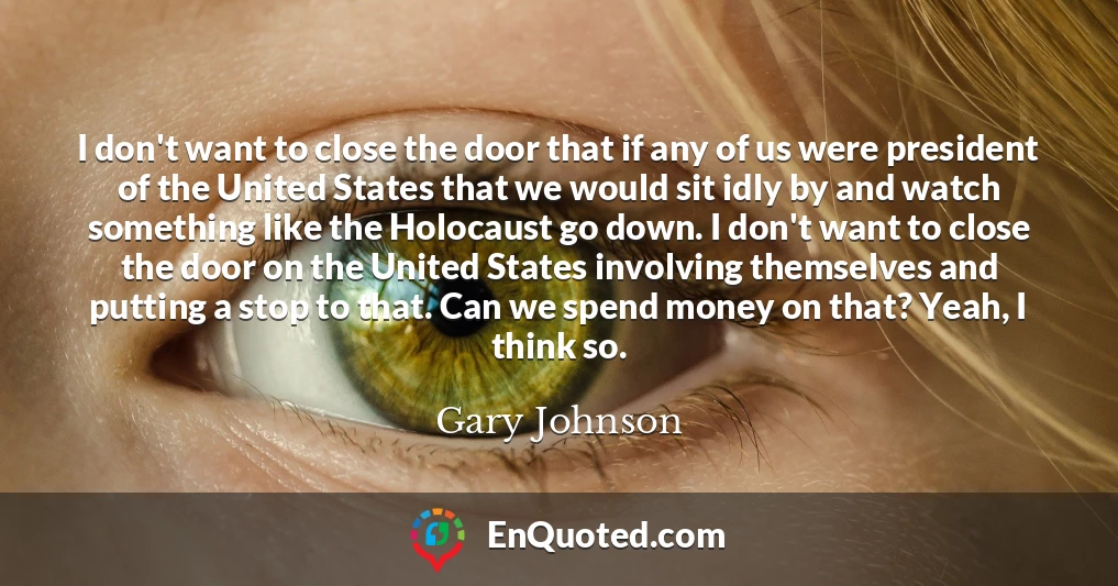 I don't want to close the door that if any of us were president of the United States that we would sit idly by and watch something like the Holocaust go down. I don't want to close the door on the United States involving themselves and putting a stop to that. Can we spend money on that? Yeah, I think so.