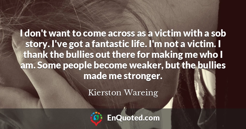 I don't want to come across as a victim with a sob story. I've got a fantastic life. I'm not a victim. I thank the bullies out there for making me who I am. Some people become weaker, but the bullies made me stronger.