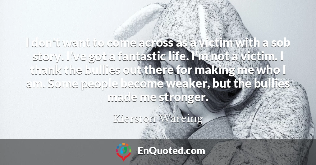 I don't want to come across as a victim with a sob story. I've got a fantastic life. I'm not a victim. I thank the bullies out there for making me who I am. Some people become weaker, but the bullies made me stronger.