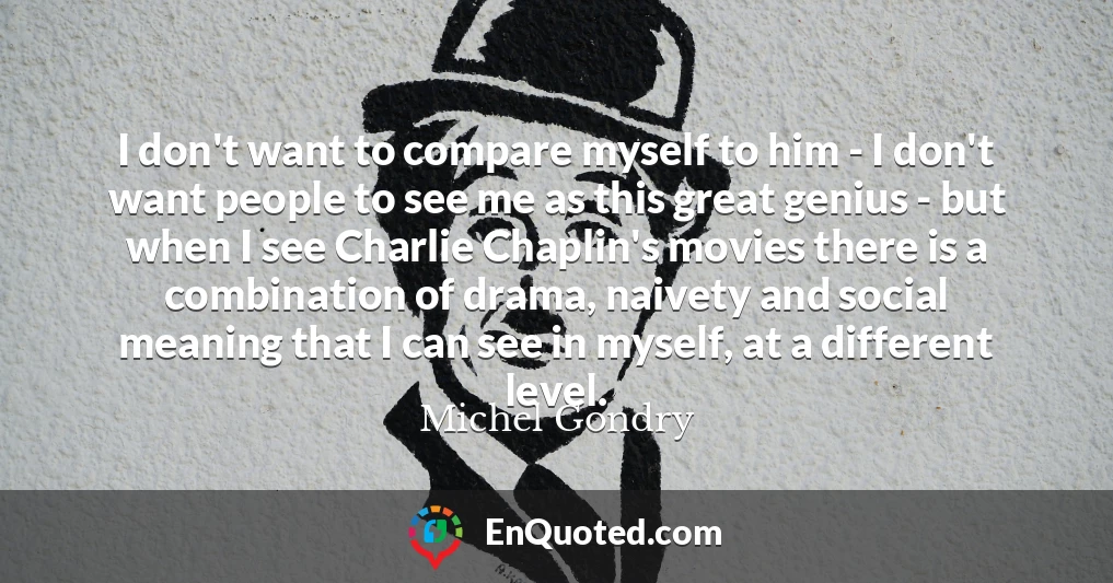 I don't want to compare myself to him - I don't want people to see me as this great genius - but when I see Charlie Chaplin's movies there is a combination of drama, naivety and social meaning that I can see in myself, at a different level.