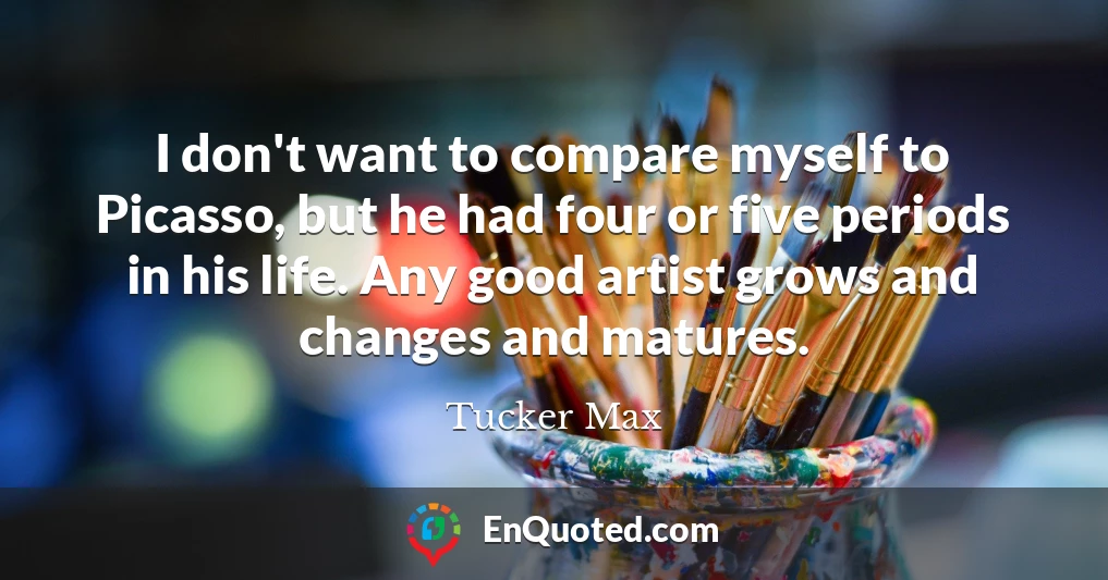 I don't want to compare myself to Picasso, but he had four or five periods in his life. Any good artist grows and changes and matures.