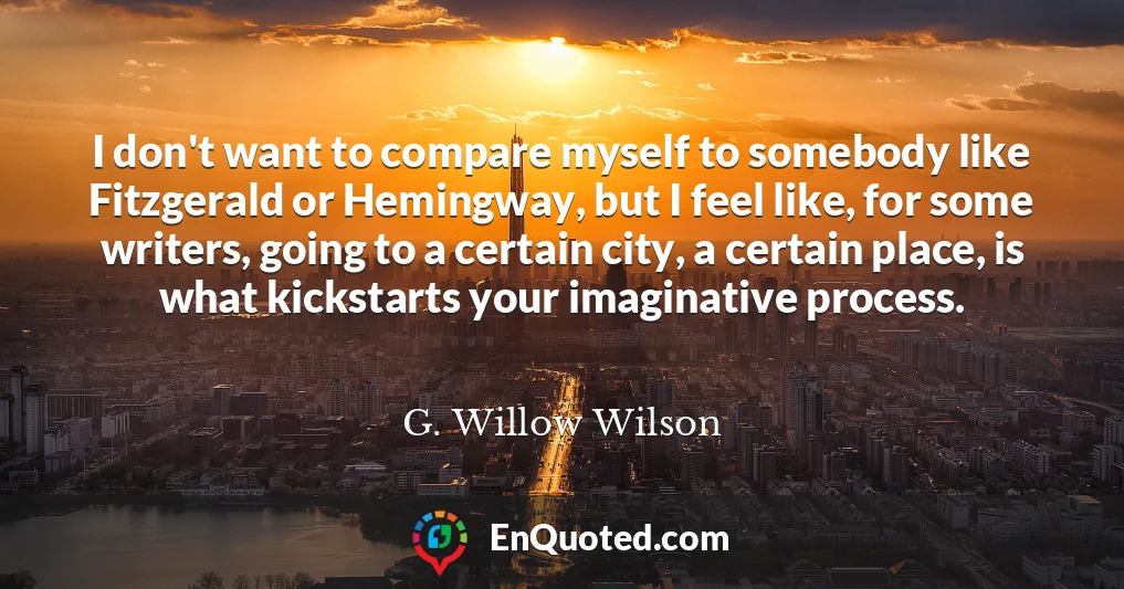 I don't want to compare myself to somebody like Fitzgerald or Hemingway, but I feel like, for some writers, going to a certain city, a certain place, is what kickstarts your imaginative process.