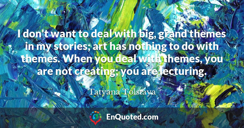 I don't want to deal with big, grand themes in my stories; art has nothing to do with themes. When you deal with themes, you are not creating; you are lecturing.