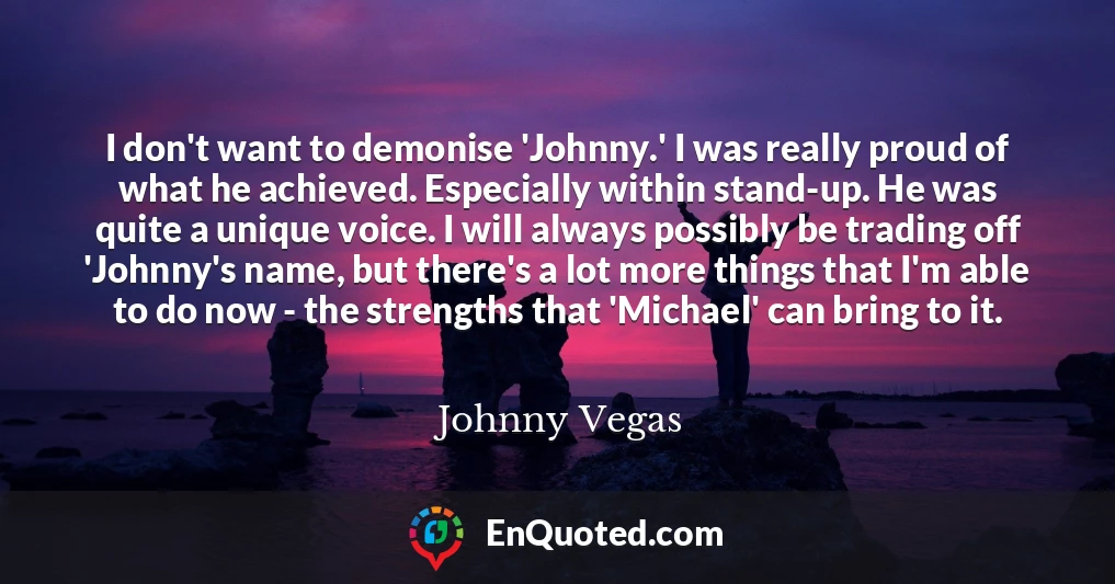 I don't want to demonise 'Johnny.' I was really proud of what he achieved. Especially within stand-up. He was quite a unique voice. I will always possibly be trading off 'Johnny's name, but there's a lot more things that I'm able to do now - the strengths that 'Michael' can bring to it.