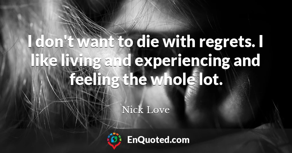 I don't want to die with regrets. I like living and experiencing and feeling the whole lot.