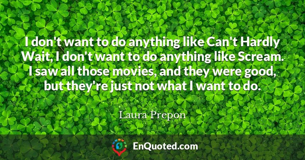 I don't want to do anything like Can't Hardly Wait, I don't want to do anything like Scream. I saw all those movies, and they were good, but they're just not what I want to do.