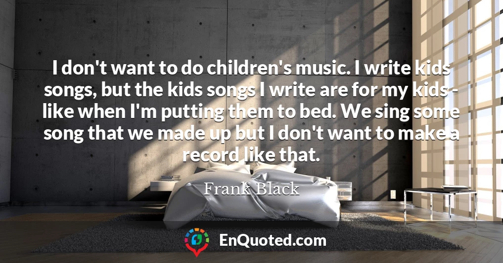 I don't want to do children's music. I write kids songs, but the kids songs I write are for my kids - like when I'm putting them to bed. We sing some song that we made up but I don't want to make a record like that.