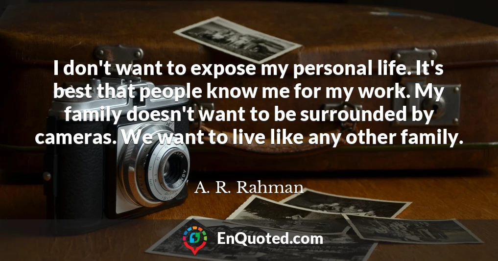 I don't want to expose my personal life. It's best that people know me for my work. My family doesn't want to be surrounded by cameras. We want to live like any other family.