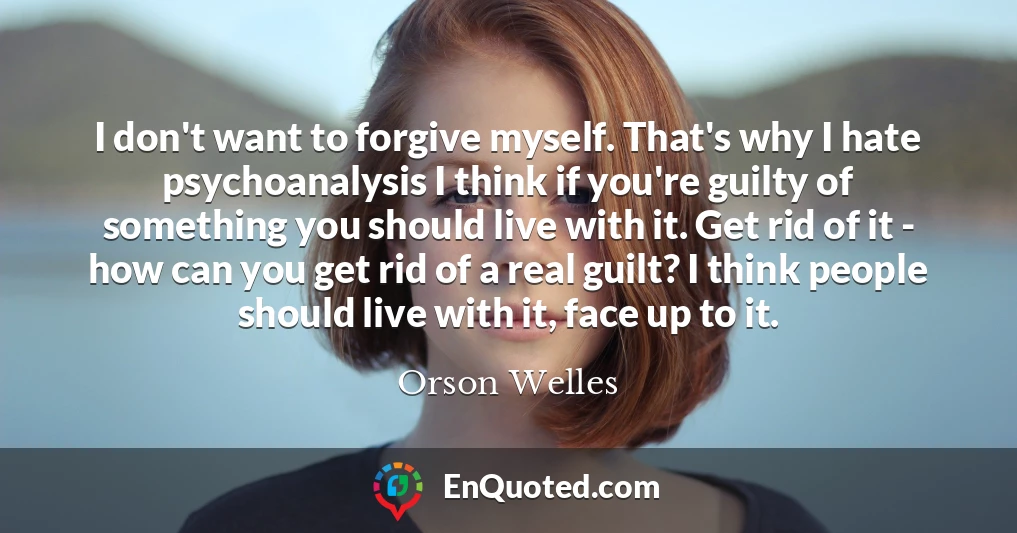 I don't want to forgive myself. That's why I hate psychoanalysis I think if you're guilty of something you should live with it. Get rid of it - how can you get rid of a real guilt? I think people should live with it, face up to it.