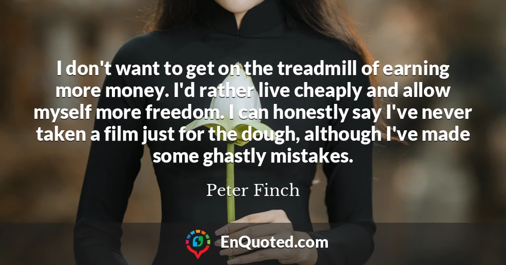 I don't want to get on the treadmill of earning more money. I'd rather live cheaply and allow myself more freedom. I can honestly say I've never taken a film just for the dough, although I've made some ghastly mistakes.