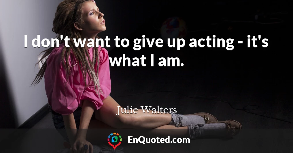 I don't want to give up acting - it's what I am.