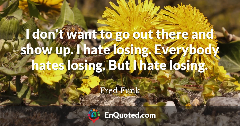 I don't want to go out there and show up. I hate losing. Everybody hates losing. But I hate losing.