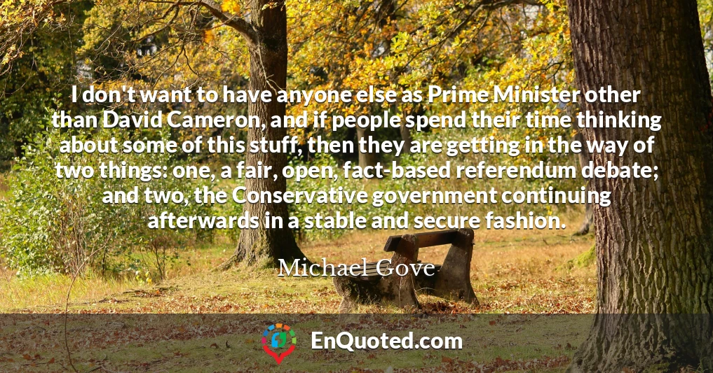 I don't want to have anyone else as Prime Minister other than David Cameron, and if people spend their time thinking about some of this stuff, then they are getting in the way of two things: one, a fair, open, fact-based referendum debate; and two, the Conservative government continuing afterwards in a stable and secure fashion.