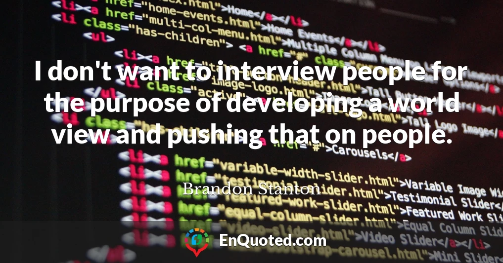 I don't want to interview people for the purpose of developing a world view and pushing that on people.