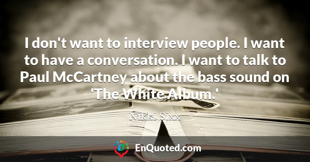 I don't want to interview people. I want to have a conversation. I want to talk to Paul McCartney about the bass sound on 'The White Album.'