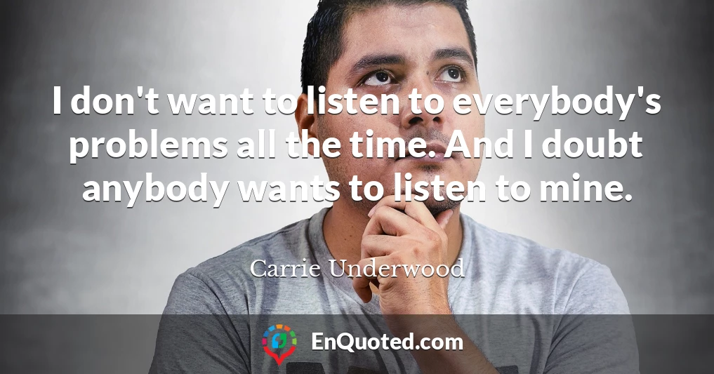 I don't want to listen to everybody's problems all the time. And I doubt anybody wants to listen to mine.