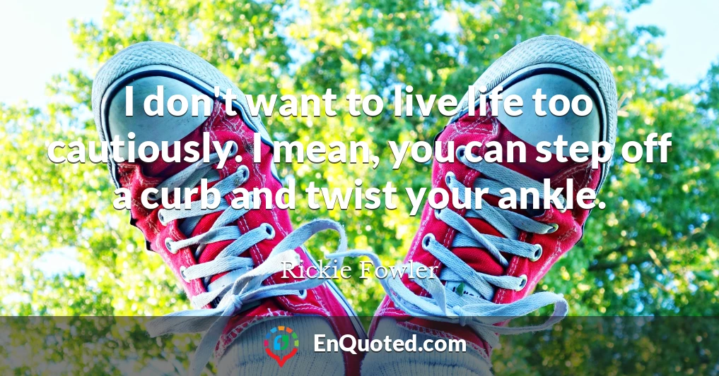 I don't want to live life too cautiously. I mean, you can step off a curb and twist your ankle.