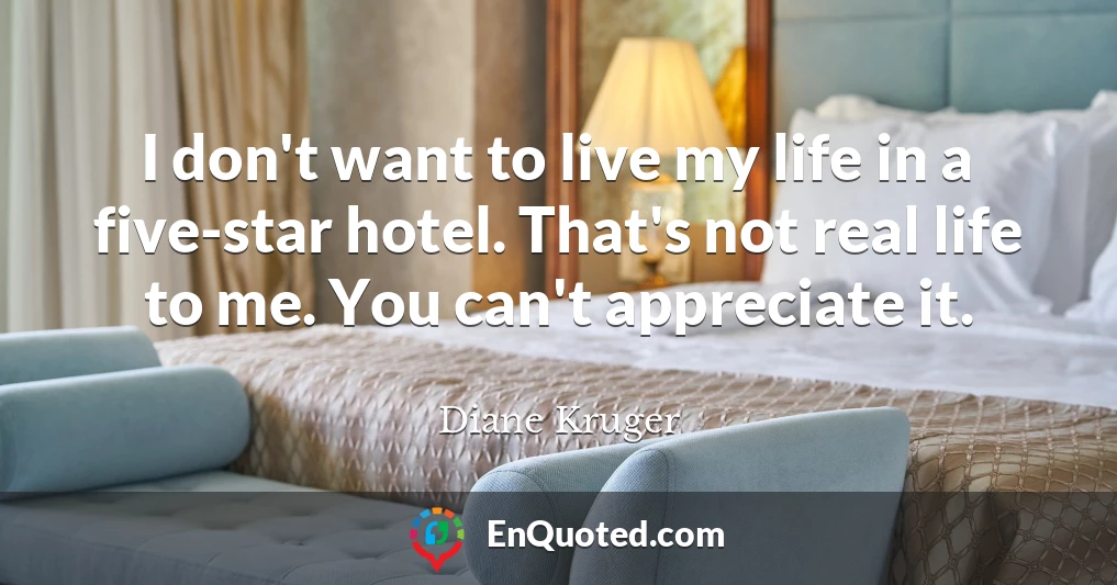I don't want to live my life in a five-star hotel. That's not real life to me. You can't appreciate it.