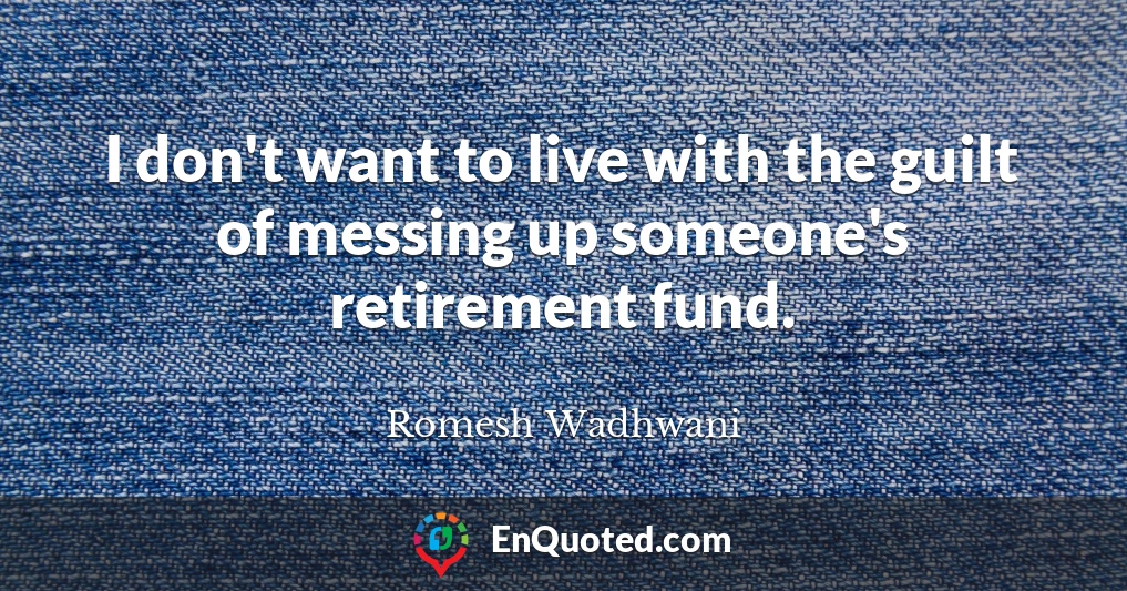 I don't want to live with the guilt of messing up someone's retirement fund.