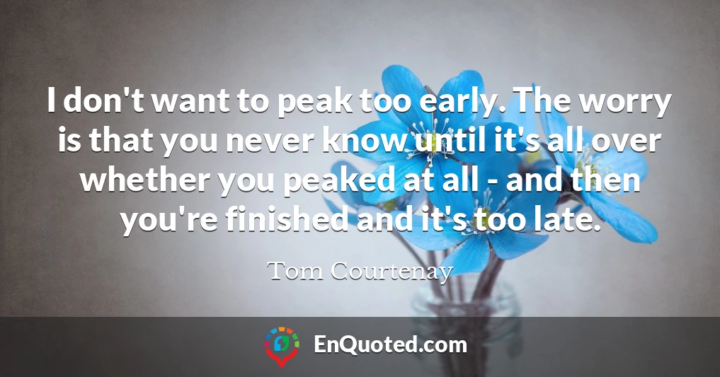 I don't want to peak too early. The worry is that you never know until it's all over whether you peaked at all - and then you're finished and it's too late.
