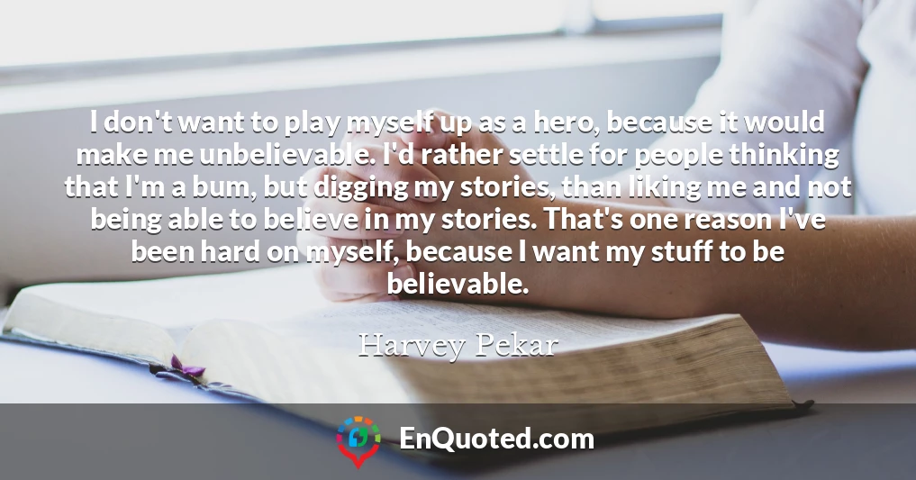 I don't want to play myself up as a hero, because it would make me unbelievable. I'd rather settle for people thinking that I'm a bum, but digging my stories, than liking me and not being able to believe in my stories. That's one reason I've been hard on myself, because I want my stuff to be believable.