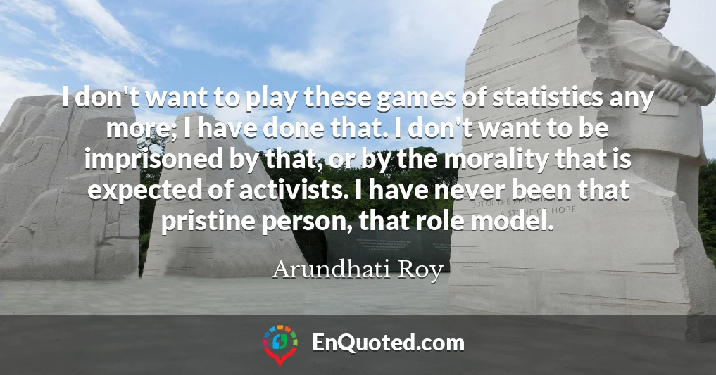 I don't want to play these games of statistics any more; I have done that. I don't want to be imprisoned by that, or by the morality that is expected of activists. I have never been that pristine person, that role model.