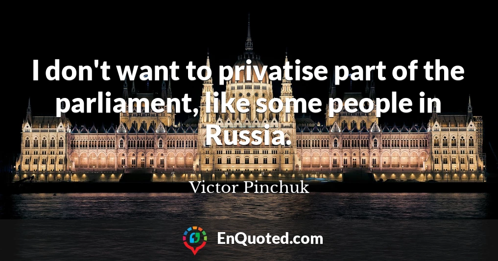 I don't want to privatise part of the parliament, like some people in Russia.
