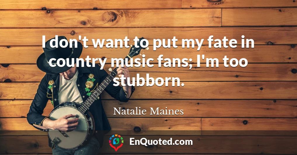 I don't want to put my fate in country music fans; I'm too stubborn.