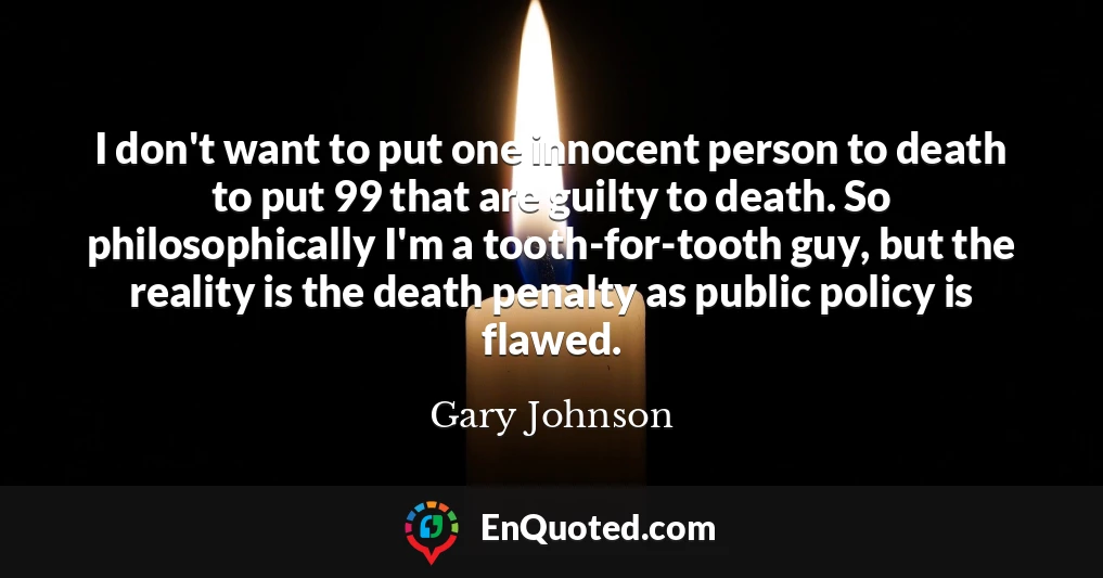 I don't want to put one innocent person to death to put 99 that are guilty to death. So philosophically I'm a tooth-for-tooth guy, but the reality is the death penalty as public policy is flawed.