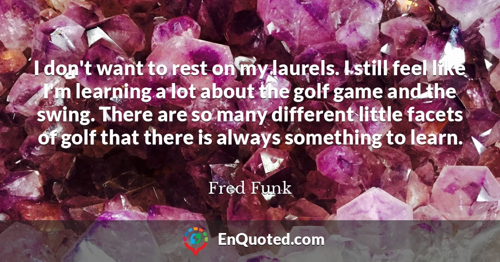 I don't want to rest on my laurels. I still feel like I'm learning a lot about the golf game and the swing. There are so many different little facets of golf that there is always something to learn.