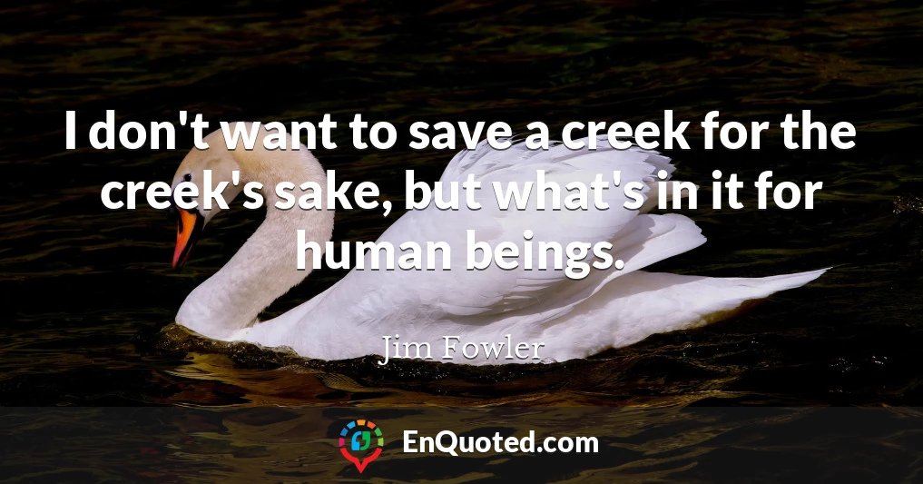 I don't want to save a creek for the creek's sake, but what's in it for human beings.