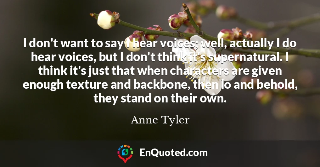 I don't want to say I hear voices; well, actually I do hear voices, but I don't think it's supernatural. I think it's just that when characters are given enough texture and backbone, then lo and behold, they stand on their own.