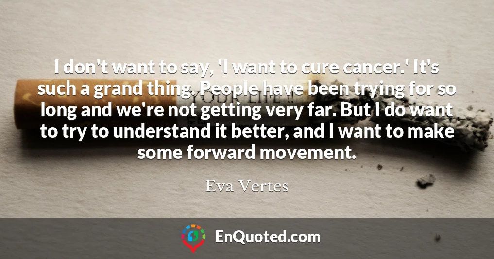 I don't want to say, 'I want to cure cancer.' It's such a grand thing. People have been trying for so long and we're not getting very far. But I do want to try to understand it better, and I want to make some forward movement.