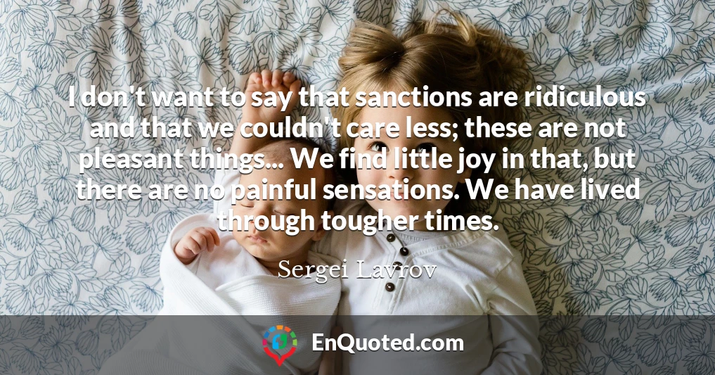 I don't want to say that sanctions are ridiculous and that we couldn't care less; these are not pleasant things... We find little joy in that, but there are no painful sensations. We have lived through tougher times.