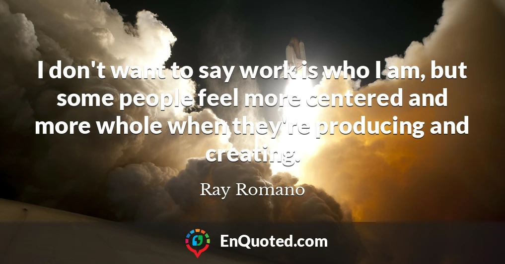 I don't want to say work is who I am, but some people feel more centered and more whole when they're producing and creating.