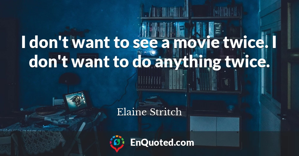 I don't want to see a movie twice. I don't want to do anything twice.