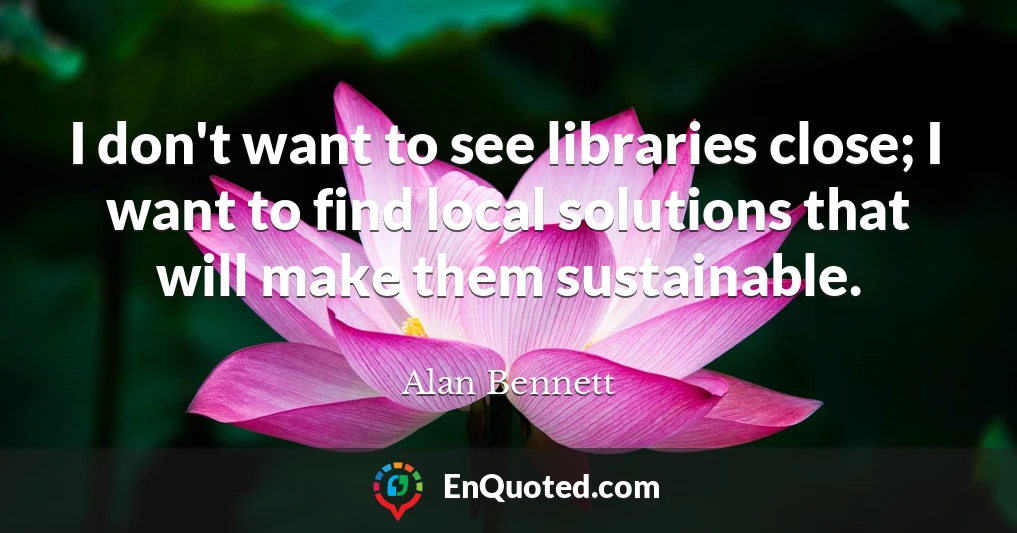 I don't want to see libraries close; I want to find local solutions that will make them sustainable.