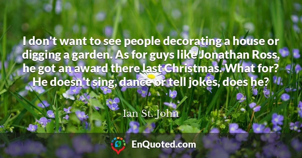 I don't want to see people decorating a house or digging a garden. As for guys like Jonathan Ross, he got an award there last Christmas. What for? He doesn't sing, dance or tell jokes, does he?