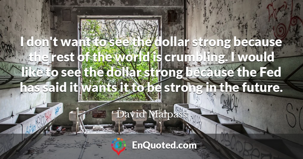 I don't want to see the dollar strong because the rest of the world is crumbling. I would like to see the dollar strong because the Fed has said it wants it to be strong in the future.