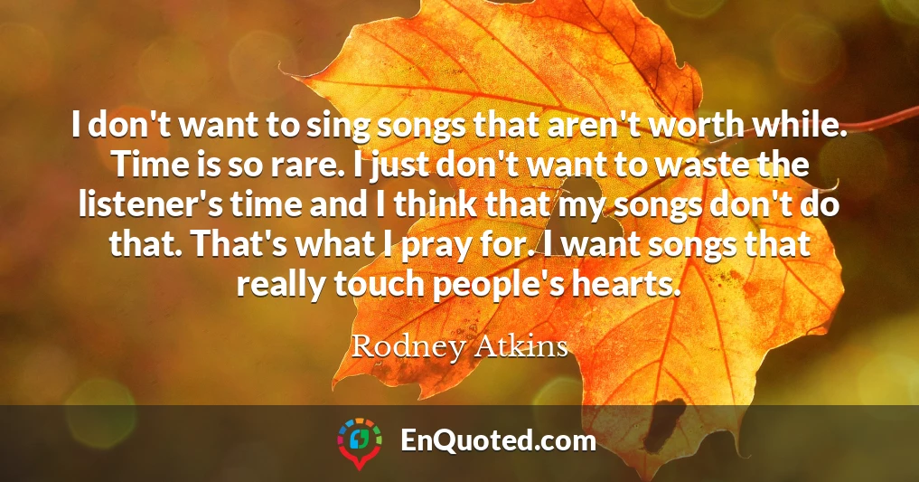 I don't want to sing songs that aren't worth while. Time is so rare. I just don't want to waste the listener's time and I think that my songs don't do that. That's what I pray for. I want songs that really touch people's hearts.
