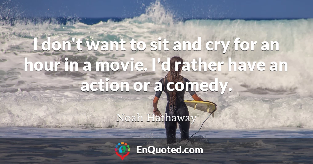 I don't want to sit and cry for an hour in a movie. I'd rather have an action or a comedy.