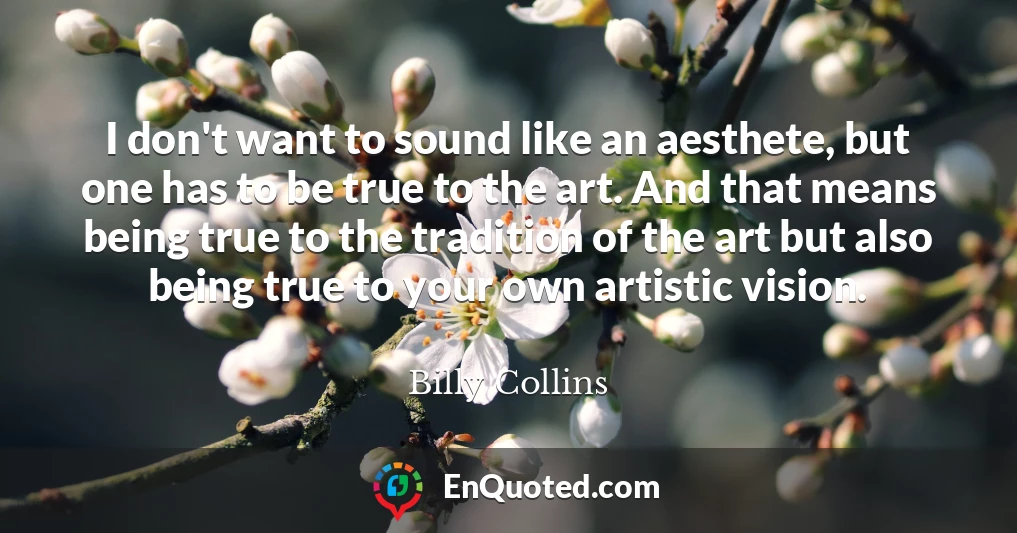 I don't want to sound like an aesthete, but one has to be true to the art. And that means being true to the tradition of the art but also being true to your own artistic vision.