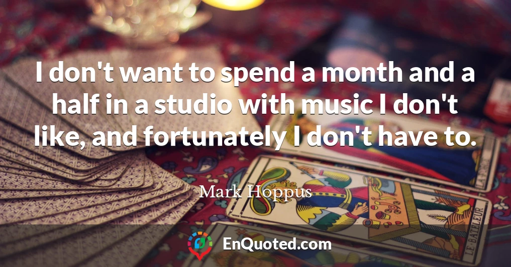 I don't want to spend a month and a half in a studio with music I don't like, and fortunately I don't have to.