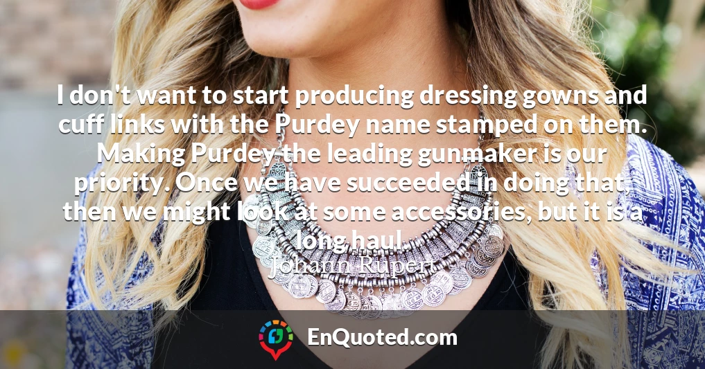 I don't want to start producing dressing gowns and cuff links with the Purdey name stamped on them. Making Purdey the leading gunmaker is our priority. Once we have succeeded in doing that, then we might look at some accessories, but it is a long haul.