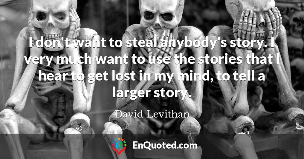 I don't want to steal anybody's story. I very much want to use the stories that I hear to get lost in my mind, to tell a larger story.